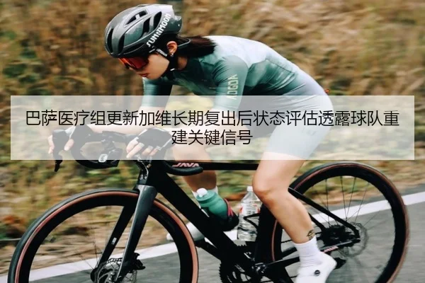巴萨医疗组更新加维长期复出后状态评估透露球队重建关键信号