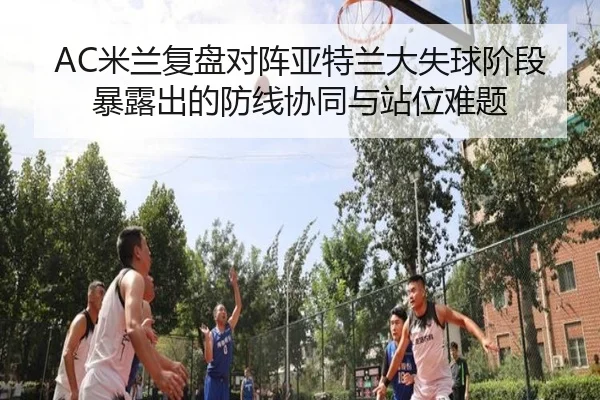 AC米兰复盘对阵亚特兰大失球阶段暴露出的防线协同与站位难题
