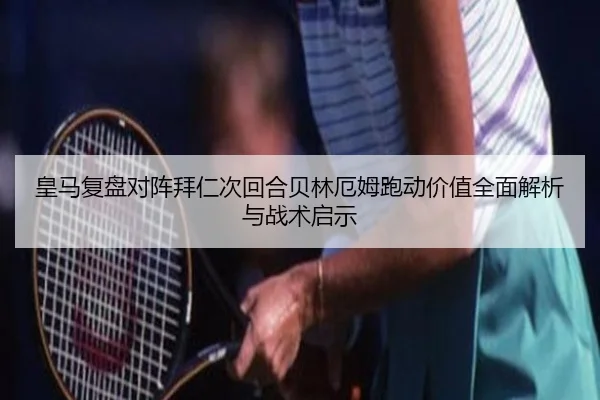 皇马复盘对阵拜仁次回合贝林厄姆跑动价值全面解析与战术启示