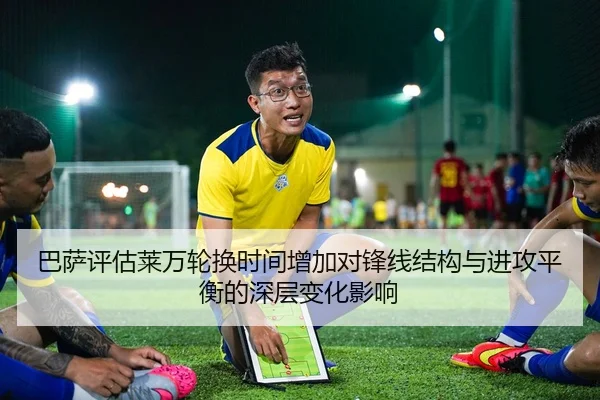 巴萨评估莱万轮换时间增加对锋线结构与进攻平衡的深层变化影响